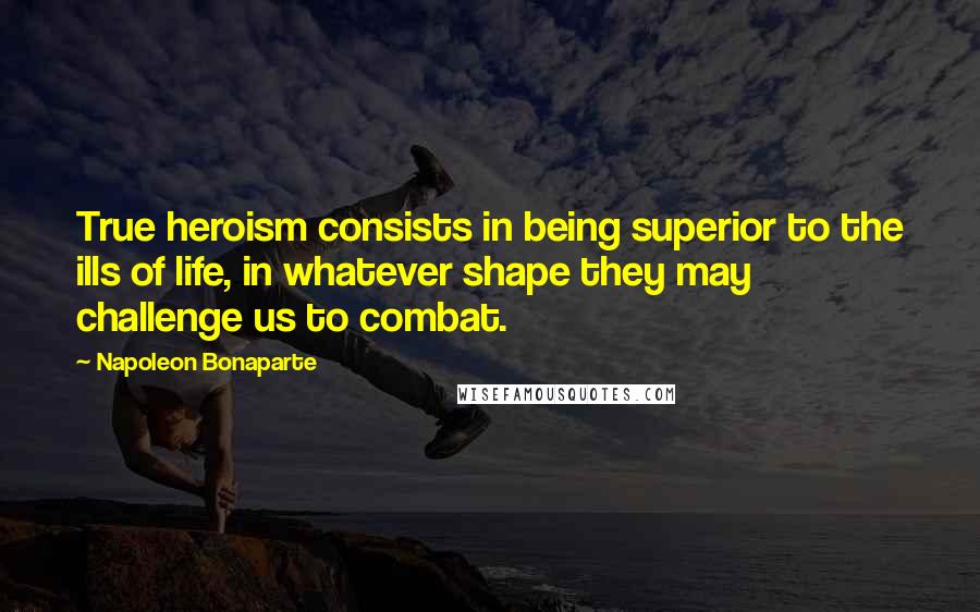 Napoleon Bonaparte Quotes: True heroism consists in being superior to the ills of life, in whatever shape they may challenge us to combat.