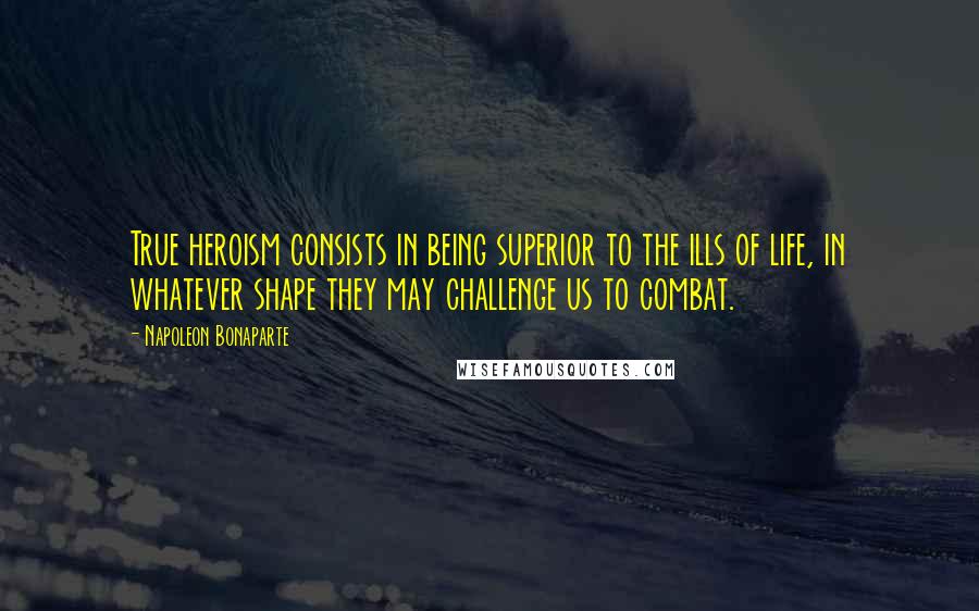 Napoleon Bonaparte Quotes: True heroism consists in being superior to the ills of life, in whatever shape they may challenge us to combat.