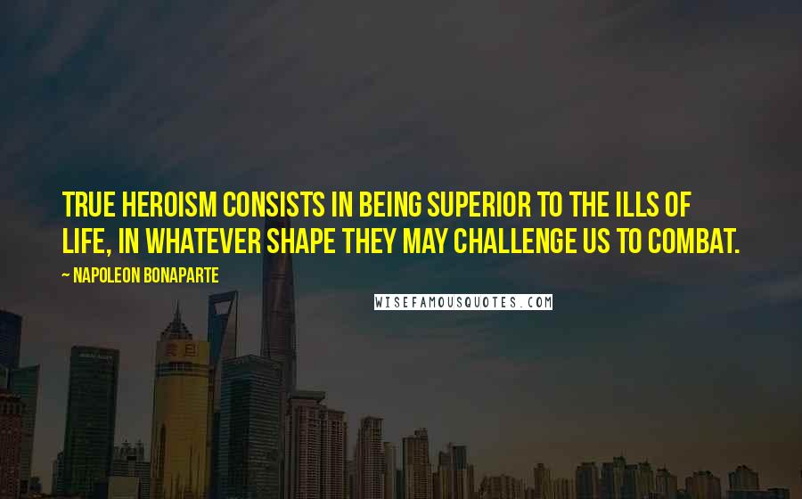 Napoleon Bonaparte Quotes: True heroism consists in being superior to the ills of life, in whatever shape they may challenge us to combat.