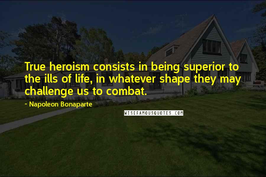 Napoleon Bonaparte Quotes: True heroism consists in being superior to the ills of life, in whatever shape they may challenge us to combat.