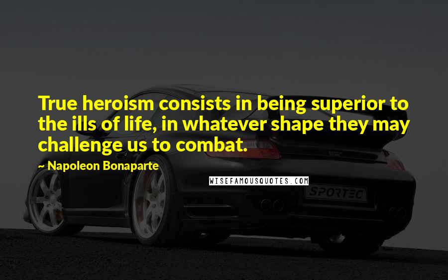 Napoleon Bonaparte Quotes: True heroism consists in being superior to the ills of life, in whatever shape they may challenge us to combat.