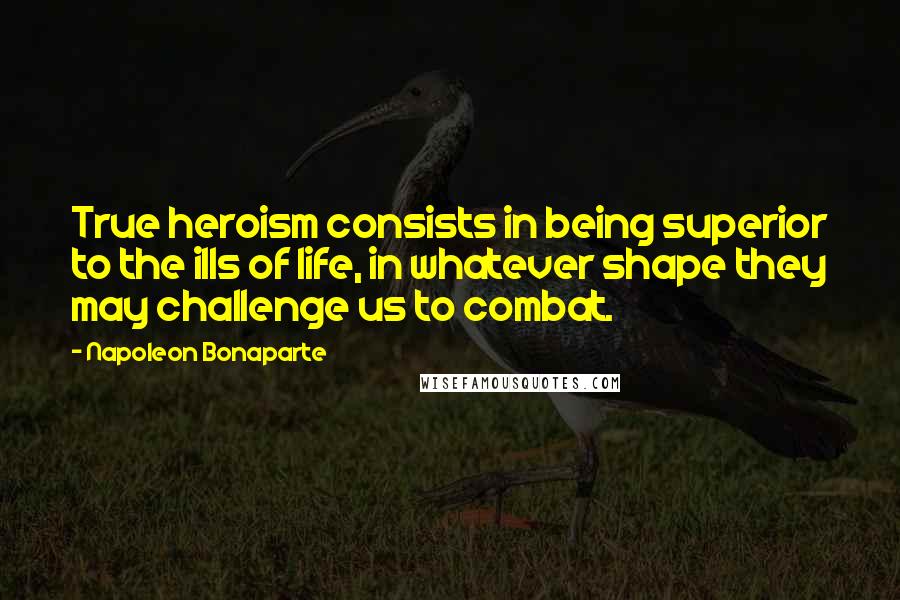Napoleon Bonaparte Quotes: True heroism consists in being superior to the ills of life, in whatever shape they may challenge us to combat.
