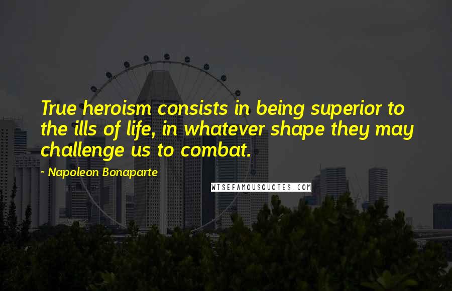 Napoleon Bonaparte Quotes: True heroism consists in being superior to the ills of life, in whatever shape they may challenge us to combat.