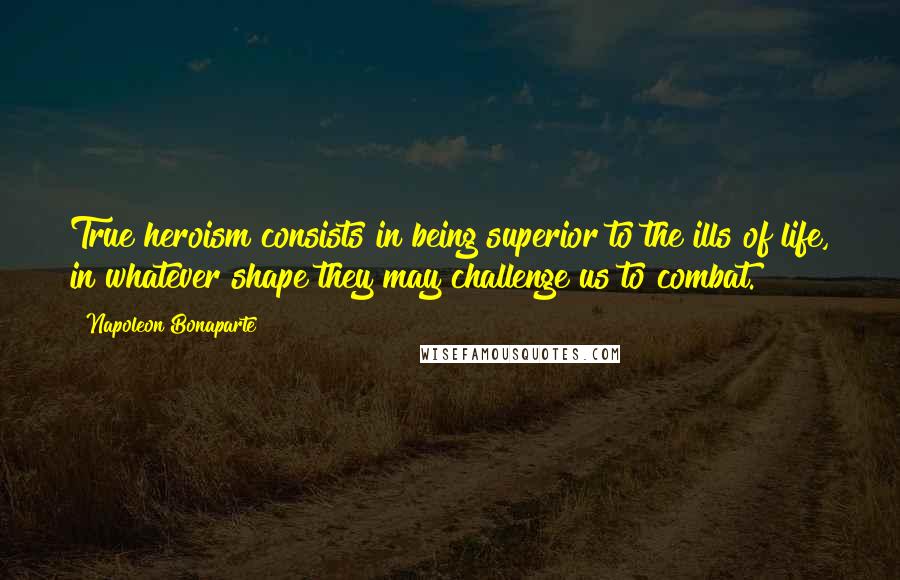 Napoleon Bonaparte Quotes: True heroism consists in being superior to the ills of life, in whatever shape they may challenge us to combat.