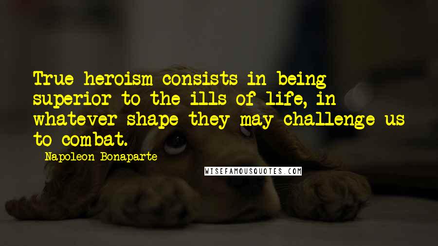 Napoleon Bonaparte Quotes: True heroism consists in being superior to the ills of life, in whatever shape they may challenge us to combat.