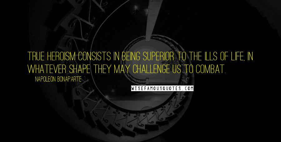 Napoleon Bonaparte Quotes: True heroism consists in being superior to the ills of life, in whatever shape they may challenge us to combat.