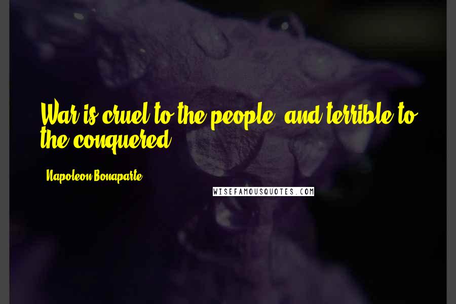 Napoleon Bonaparte Quotes: War is cruel to the people, and terrible to the conquered.