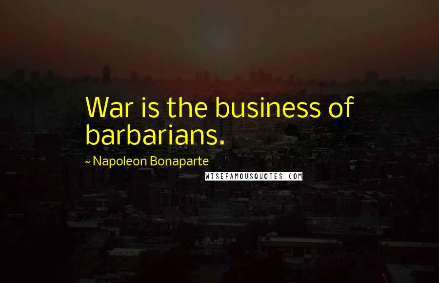 Napoleon Bonaparte Quotes: War is the business of barbarians.