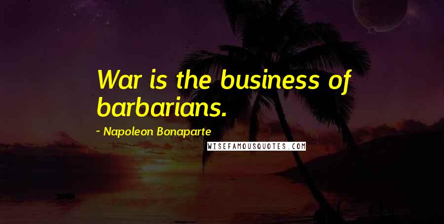 Napoleon Bonaparte Quotes: War is the business of barbarians.