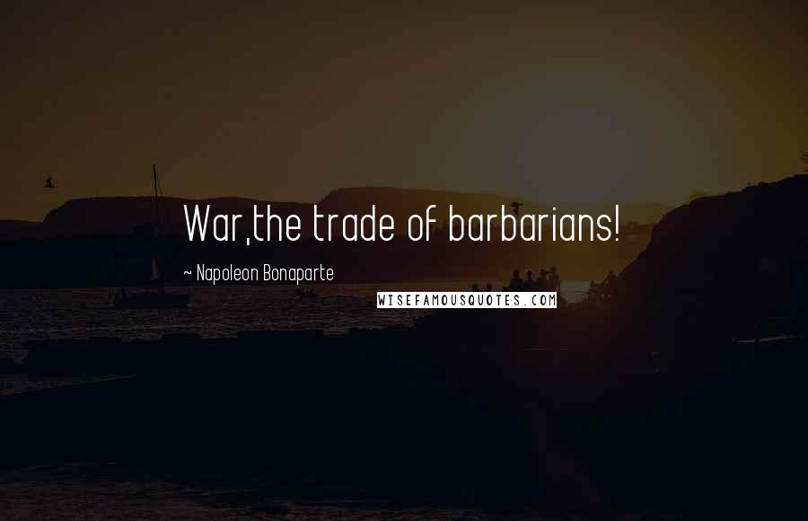 Napoleon Bonaparte Quotes: War,the trade of barbarians!
