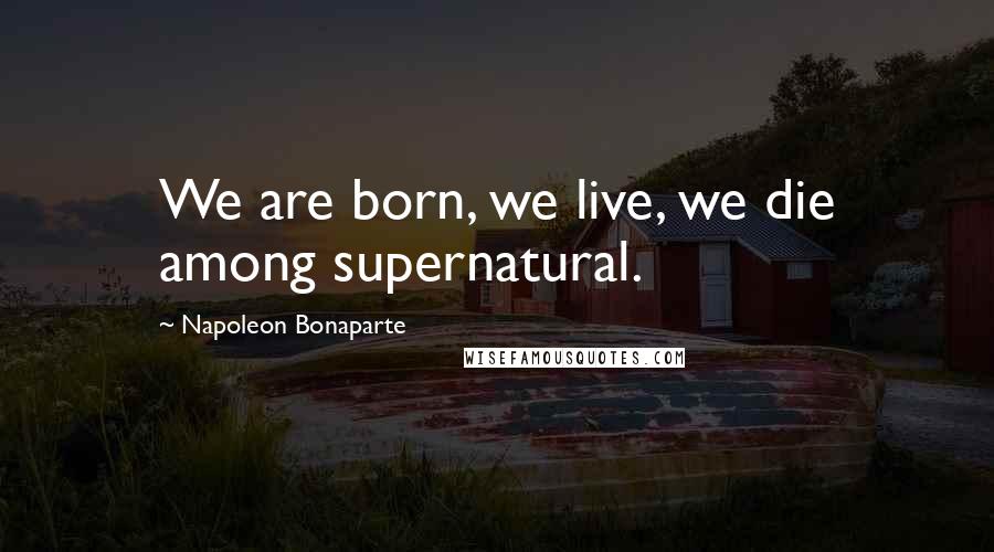 Napoleon Bonaparte Quotes: We are born, we live, we die among supernatural.