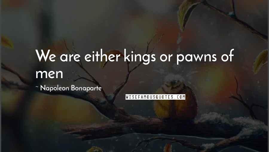 Napoleon Bonaparte Quotes: We are either kings or pawns of men