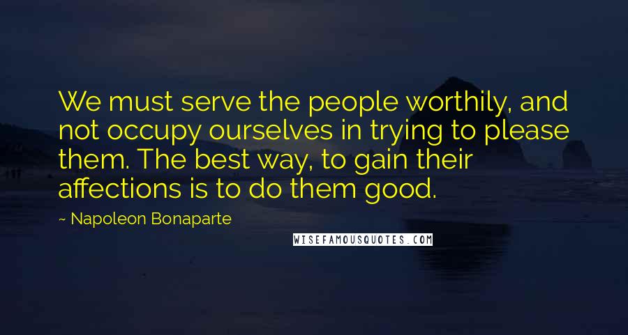 Napoleon Bonaparte Quotes: We must serve the people worthily, and not occupy ourselves in trying to please them. The best way, to gain their affections is to do them good.