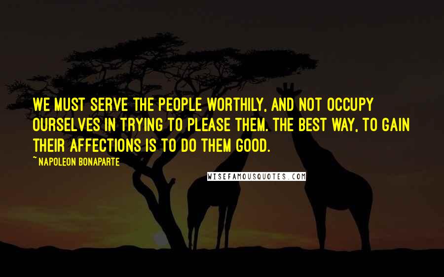 Napoleon Bonaparte Quotes: We must serve the people worthily, and not occupy ourselves in trying to please them. The best way, to gain their affections is to do them good.