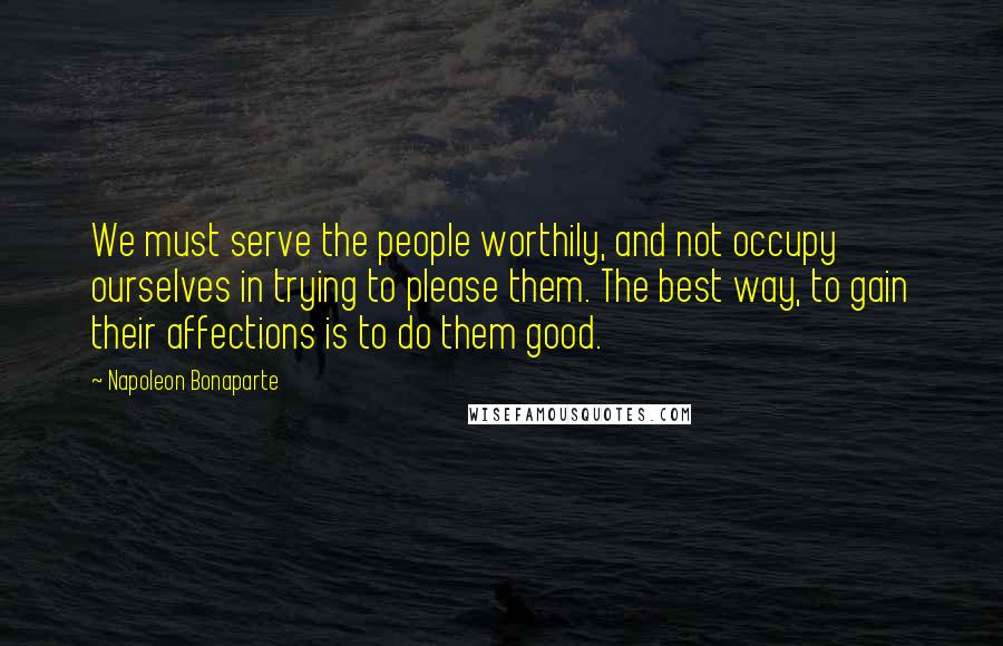 Napoleon Bonaparte Quotes: We must serve the people worthily, and not occupy ourselves in trying to please them. The best way, to gain their affections is to do them good.