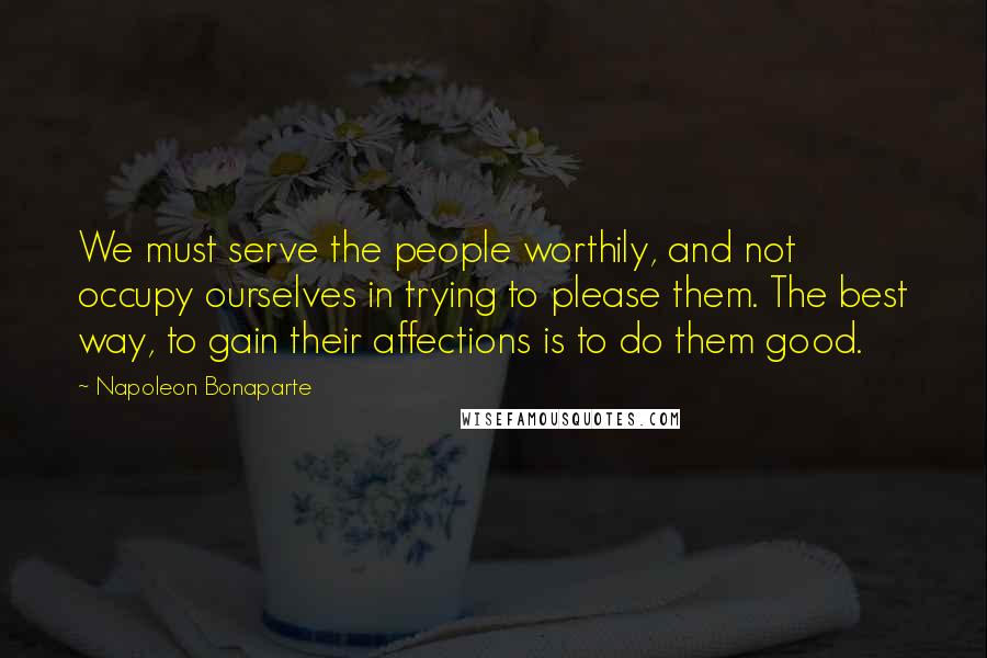 Napoleon Bonaparte Quotes: We must serve the people worthily, and not occupy ourselves in trying to please them. The best way, to gain their affections is to do them good.