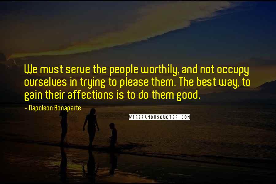 Napoleon Bonaparte Quotes: We must serve the people worthily, and not occupy ourselves in trying to please them. The best way, to gain their affections is to do them good.