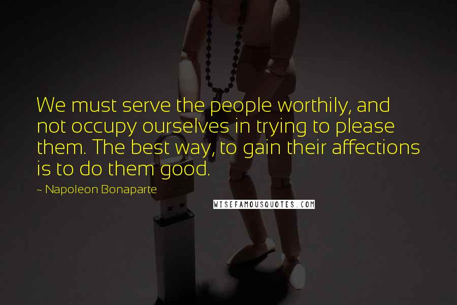 Napoleon Bonaparte Quotes: We must serve the people worthily, and not occupy ourselves in trying to please them. The best way, to gain their affections is to do them good.