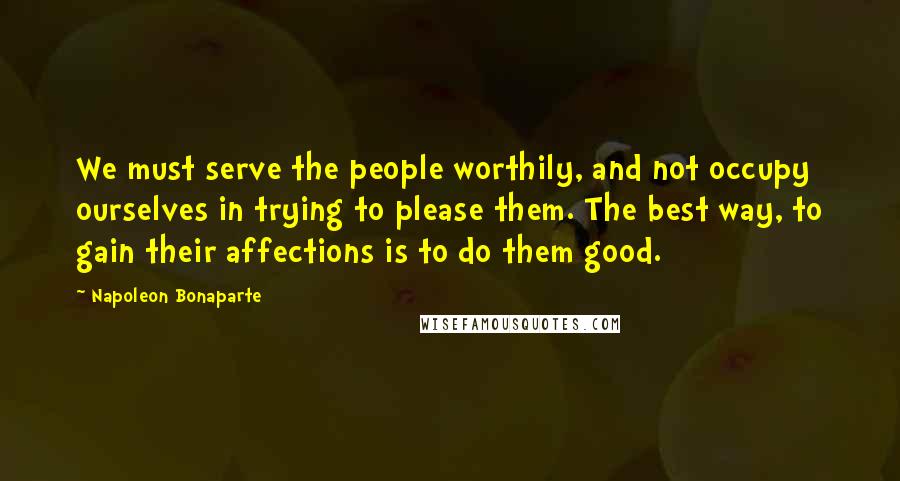 Napoleon Bonaparte Quotes: We must serve the people worthily, and not occupy ourselves in trying to please them. The best way, to gain their affections is to do them good.