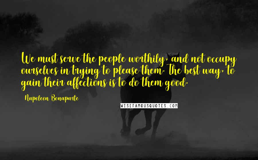 Napoleon Bonaparte Quotes: We must serve the people worthily, and not occupy ourselves in trying to please them. The best way, to gain their affections is to do them good.