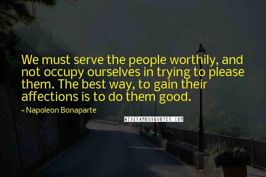 Napoleon Bonaparte Quotes: We must serve the people worthily, and not occupy ourselves in trying to please them. The best way, to gain their affections is to do them good.