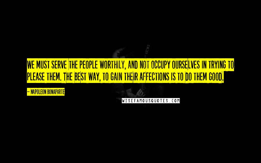 Napoleon Bonaparte Quotes: We must serve the people worthily, and not occupy ourselves in trying to please them. The best way, to gain their affections is to do them good.