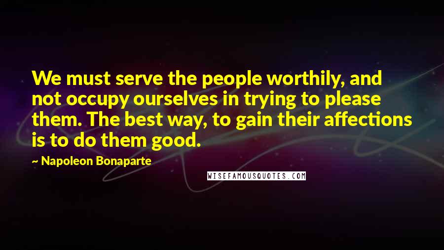 Napoleon Bonaparte Quotes: We must serve the people worthily, and not occupy ourselves in trying to please them. The best way, to gain their affections is to do them good.