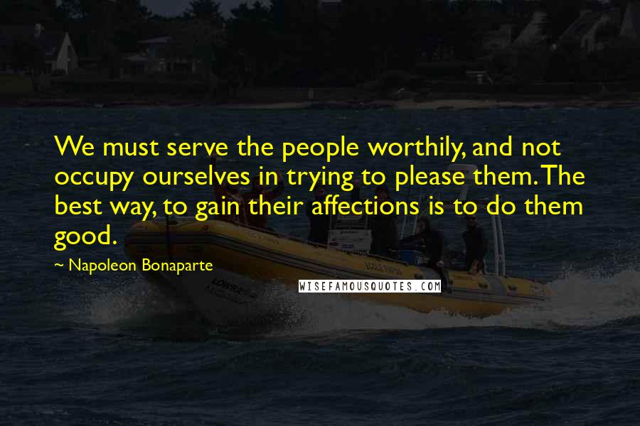 Napoleon Bonaparte Quotes: We must serve the people worthily, and not occupy ourselves in trying to please them. The best way, to gain their affections is to do them good.