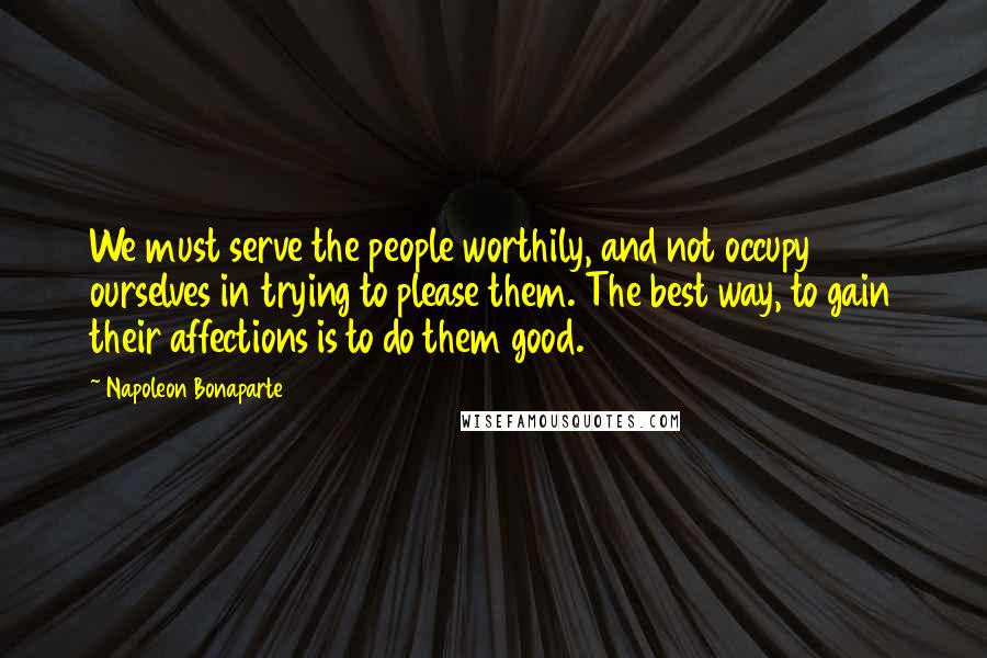 Napoleon Bonaparte Quotes: We must serve the people worthily, and not occupy ourselves in trying to please them. The best way, to gain their affections is to do them good.