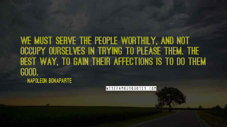 Napoleon Bonaparte Quotes: We must serve the people worthily, and not occupy ourselves in trying to please them. The best way, to gain their affections is to do them good.