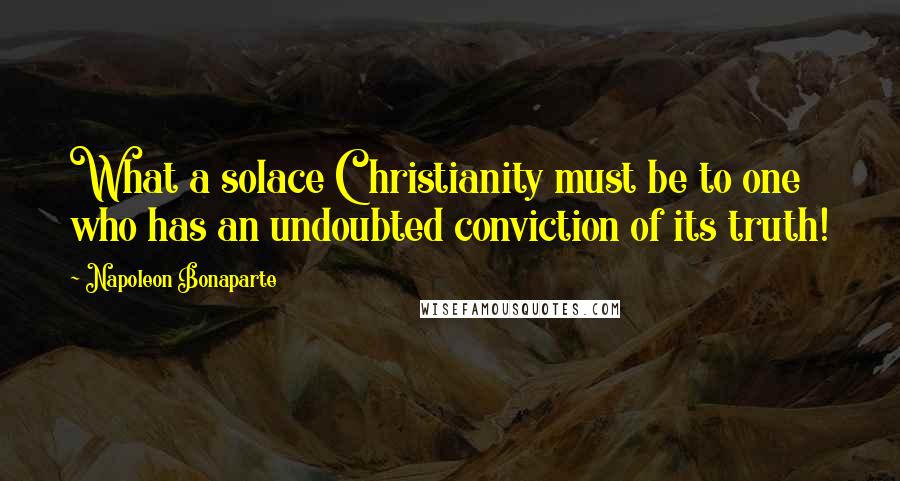 Napoleon Bonaparte Quotes: What a solace Christianity must be to one who has an undoubted conviction of its truth!