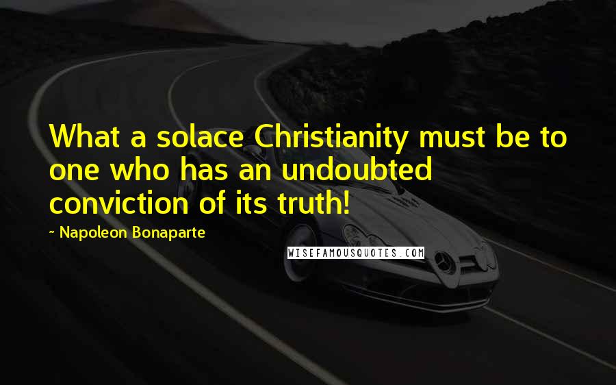 Napoleon Bonaparte Quotes: What a solace Christianity must be to one who has an undoubted conviction of its truth!