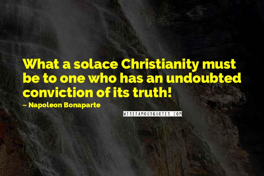 Napoleon Bonaparte Quotes: What a solace Christianity must be to one who has an undoubted conviction of its truth!