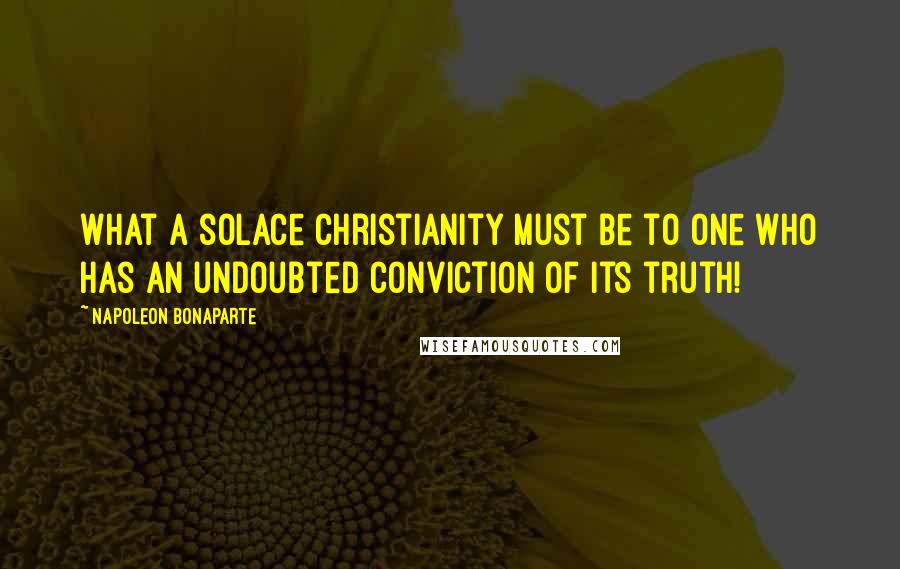 Napoleon Bonaparte Quotes: What a solace Christianity must be to one who has an undoubted conviction of its truth!