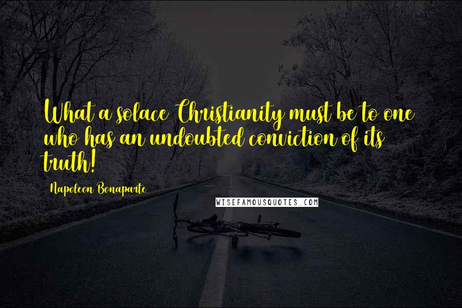 Napoleon Bonaparte Quotes: What a solace Christianity must be to one who has an undoubted conviction of its truth!