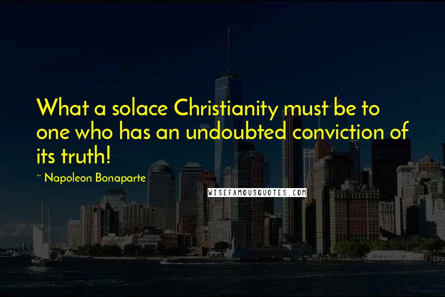 Napoleon Bonaparte Quotes: What a solace Christianity must be to one who has an undoubted conviction of its truth!
