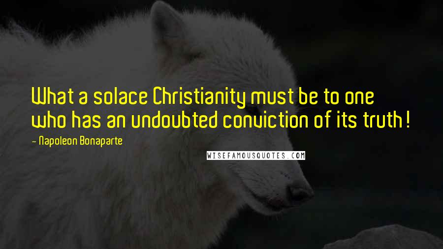 Napoleon Bonaparte Quotes: What a solace Christianity must be to one who has an undoubted conviction of its truth!
