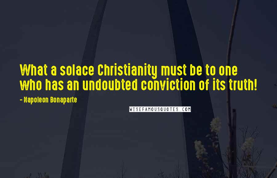 Napoleon Bonaparte Quotes: What a solace Christianity must be to one who has an undoubted conviction of its truth!
