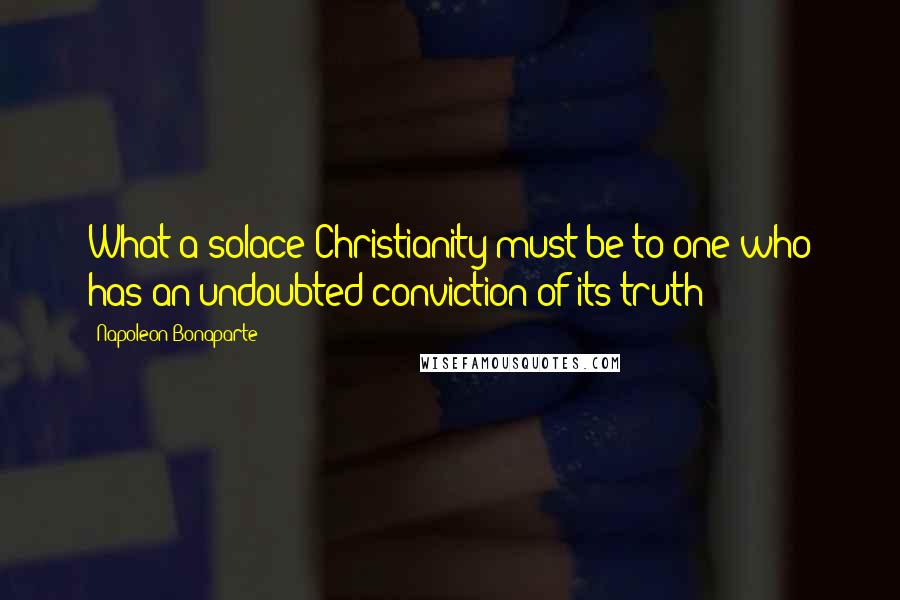 Napoleon Bonaparte Quotes: What a solace Christianity must be to one who has an undoubted conviction of its truth!