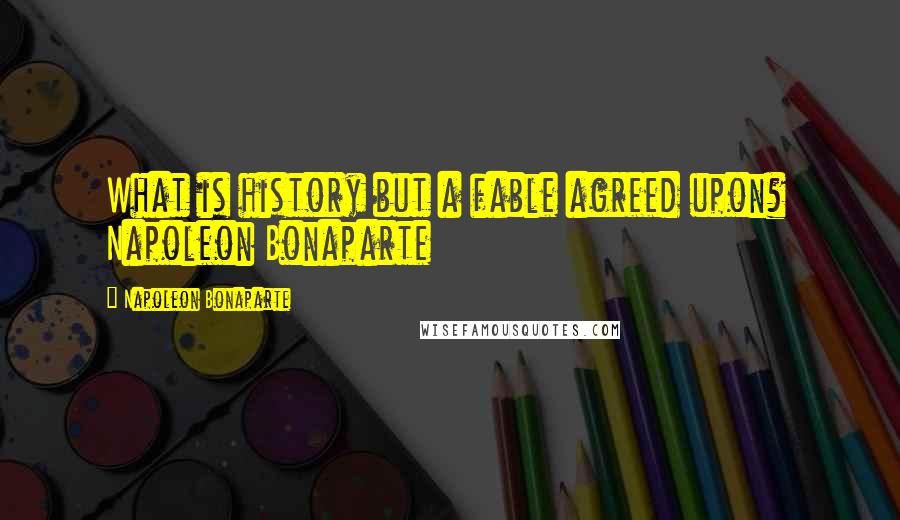 Napoleon Bonaparte Quotes: What is history but a fable agreed upon? Napoleon Bonaparte