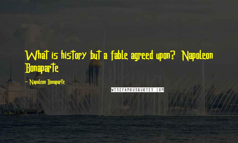 Napoleon Bonaparte Quotes: What is history but a fable agreed upon? Napoleon Bonaparte