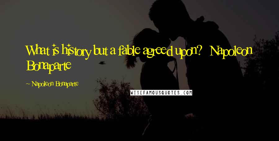 Napoleon Bonaparte Quotes: What is history but a fable agreed upon? Napoleon Bonaparte