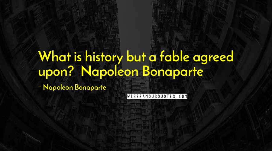 Napoleon Bonaparte Quotes: What is history but a fable agreed upon? Napoleon Bonaparte