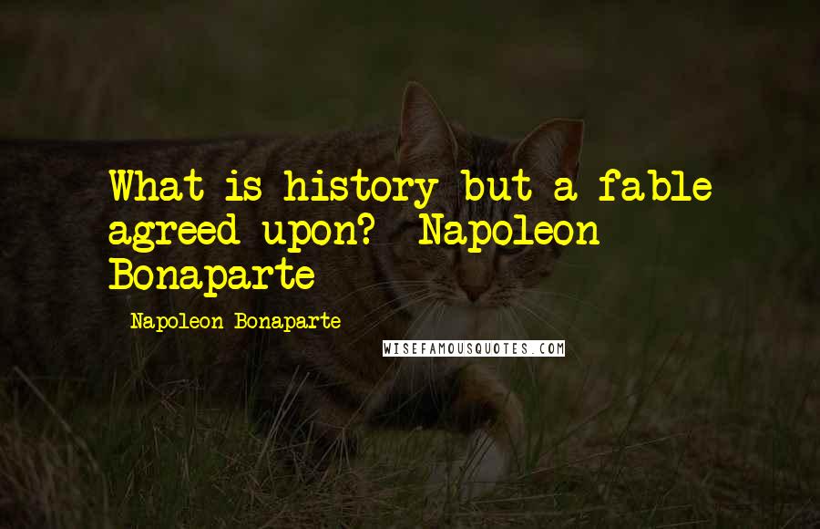 Napoleon Bonaparte Quotes: What is history but a fable agreed upon? Napoleon Bonaparte