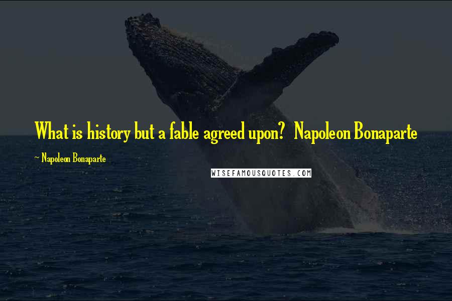 Napoleon Bonaparte Quotes: What is history but a fable agreed upon? Napoleon Bonaparte