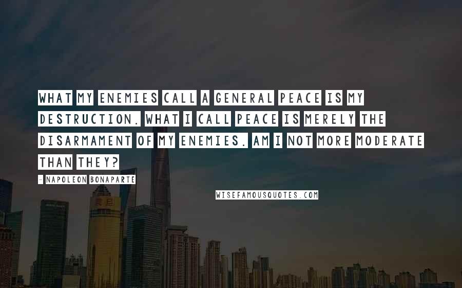 Napoleon Bonaparte Quotes: What my enemies call a general peace is my destruction. What I call peace is merely the disarmament of my enemies. Am I not more moderate than they?
