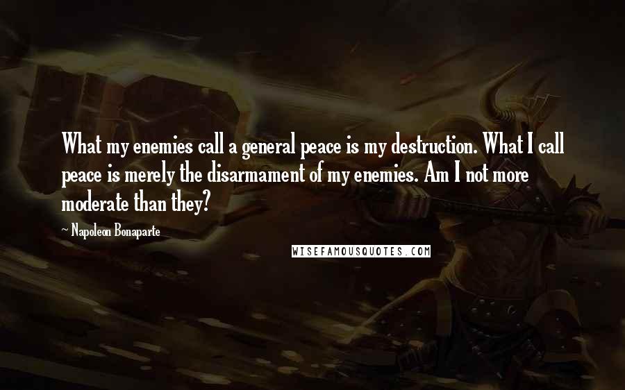 Napoleon Bonaparte Quotes: What my enemies call a general peace is my destruction. What I call peace is merely the disarmament of my enemies. Am I not more moderate than they?