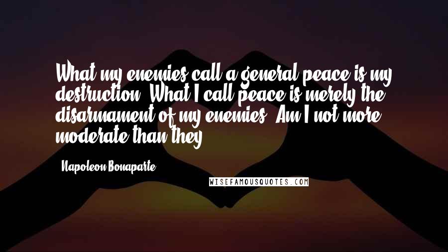 Napoleon Bonaparte Quotes: What my enemies call a general peace is my destruction. What I call peace is merely the disarmament of my enemies. Am I not more moderate than they?