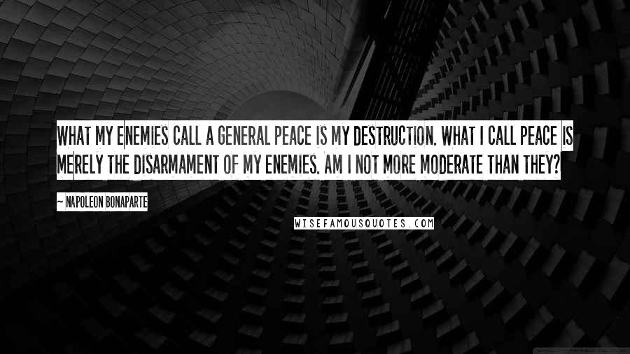 Napoleon Bonaparte Quotes: What my enemies call a general peace is my destruction. What I call peace is merely the disarmament of my enemies. Am I not more moderate than they?