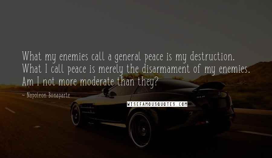 Napoleon Bonaparte Quotes: What my enemies call a general peace is my destruction. What I call peace is merely the disarmament of my enemies. Am I not more moderate than they?